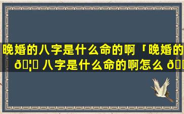 晚婚的八字是什么命的啊「晚婚的 🦆 八字是什么命的啊怎么 🐟 看」